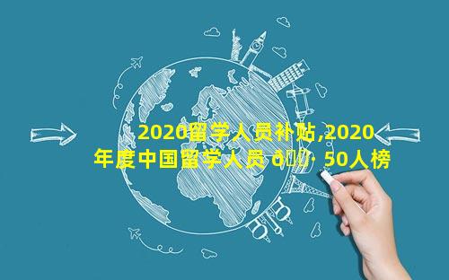 2020留学人员补贴,2020年度中国留学人员 🌷 50人榜单